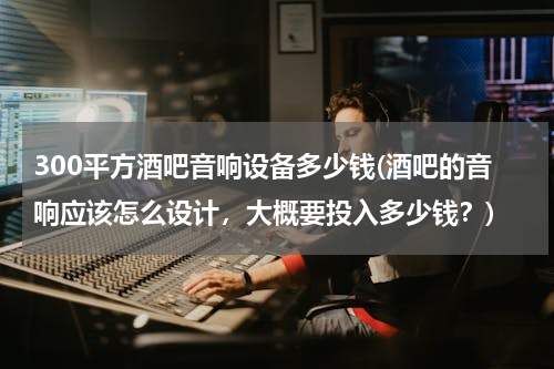 300平方酒吧音响设备多少钱(酒吧的音响应该怎么设计，大概要投入多少钱？)