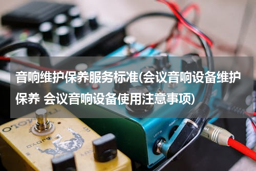 音响维护保养服务标准(会议音响设备维护保养 会议音响设备使用注意事项)
