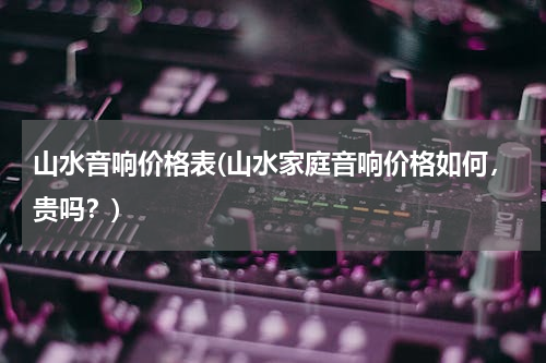 山水音响价格表(山水家庭音响价格如何，贵吗？)