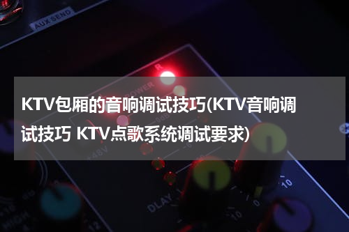 KTV包厢的音响调试技巧(KTV音响调试技巧 KTV点歌系统调试要求)