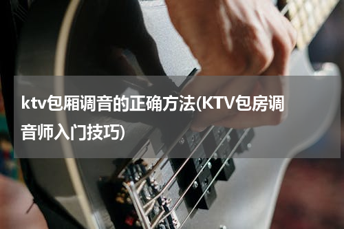 ktv包厢调音的正确方法(KTV包房调音师入门技巧)