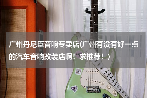 广州丹尼臣音响专卖店(广州有没有好一点的汽车音响改装店啊！求推荐！)