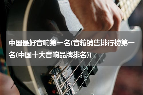 中国最好音响第一名(音箱销售排行榜第一名(中国十大音响品牌排名))