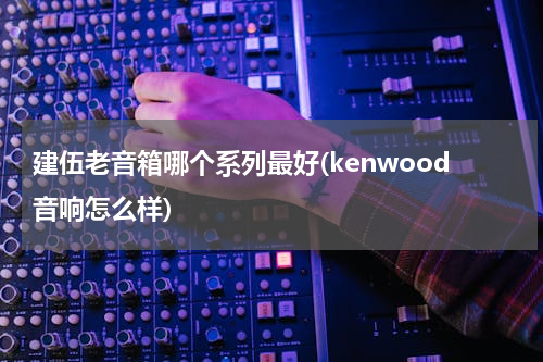 建伍老音箱哪个系列最好(kenwood音响怎么样)