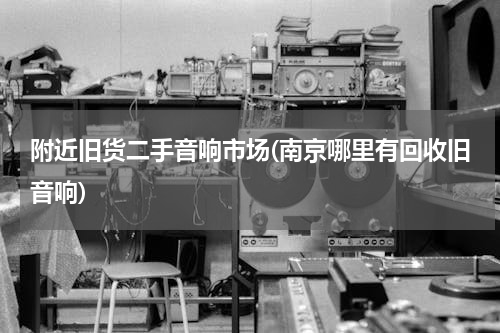 附近旧货二手音响市场(南京哪里有回收旧音响)