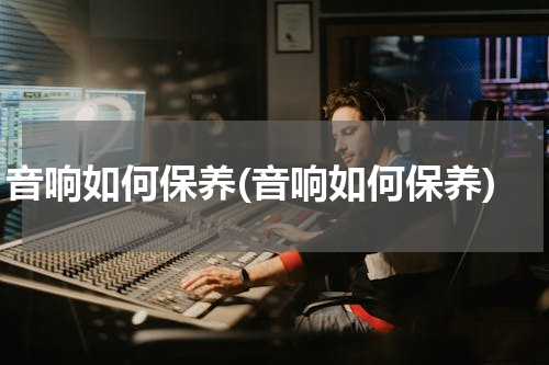 音响如何保养(音响如何保养)