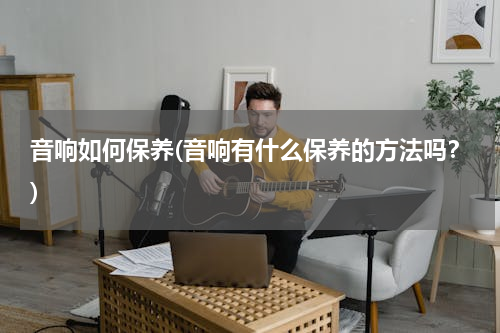 音响如何保养(音响有什么保养的方法吗？)