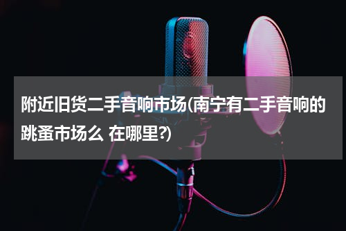 附近旧货二手音响市场(南宁有二手音响的跳蚤市场么 在哪里?)