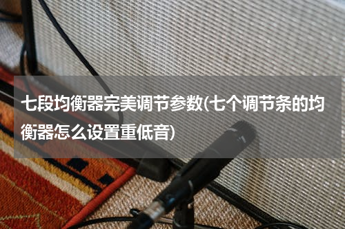 七段均衡器完美调节参数(七个调节条的均衡器怎么设置重低音)