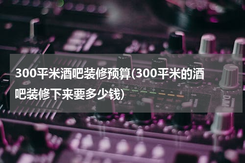300平米酒吧装修预算(300平米的酒吧装修下来要多少钱)