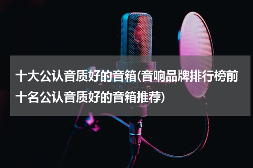 十大公认音质好的音箱(音响品牌排行榜前十名公认音质好的音箱推荐)