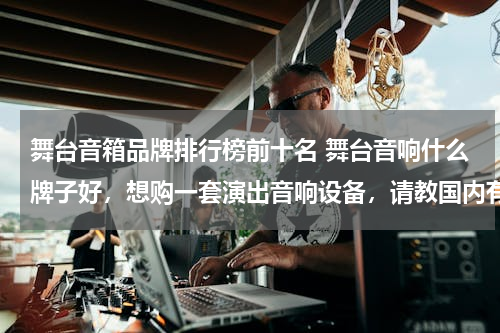 舞台音箱品牌排行榜前十名 舞台音响什么牌子好，想购一套演出音响设备，请教国内有哪些品牌不错的