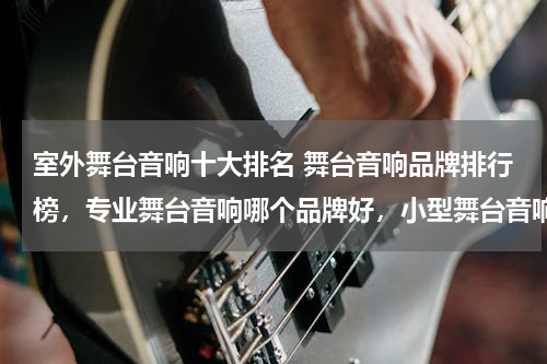 室外舞台音响十大排名 舞台音响品牌排行榜，专业舞台音响哪个品牌好，小型舞台音响买哪个好