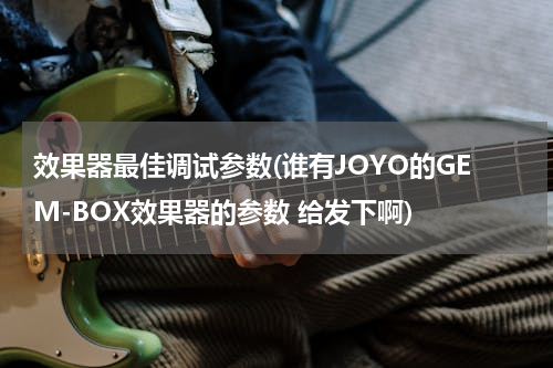 效果器最佳调试参数(谁有JOYO的GEM-BOX效果器的参数 给发下啊)